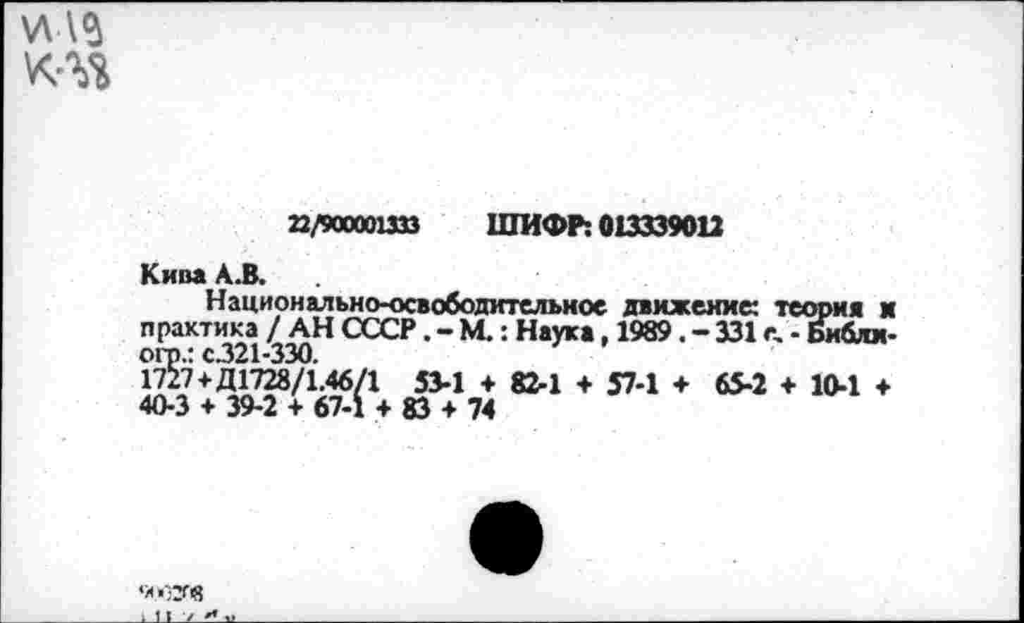 ﻿\л\г
22/90000ШЗ ШИФР: 013339012
Кива А.В.
Национально-освободительное движение: теория и практика / АН СССР. - М.: Наука, 1989. - 331 с, - Библи-огп.: С321-330.
1727+Д1728/1.46/1 53-1 + 82-1 + 57-1 + 65-2 + 10-1 ♦ 40-3 + 39-2 + 67-1 + 83 + 74
